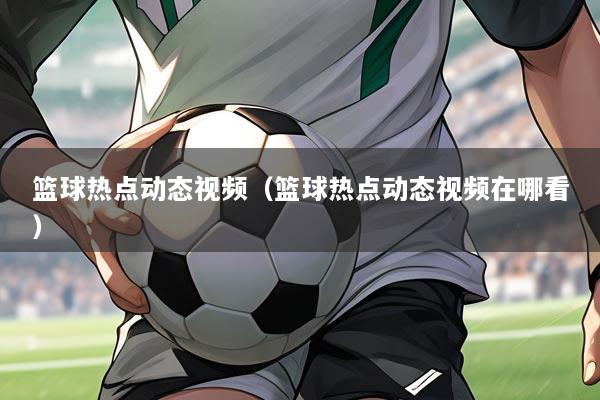 篮球热点动态视频（篮球热点动态视频在哪看）