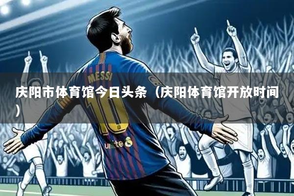 庆阳市体育馆今日头条（庆阳体育馆开放时间）