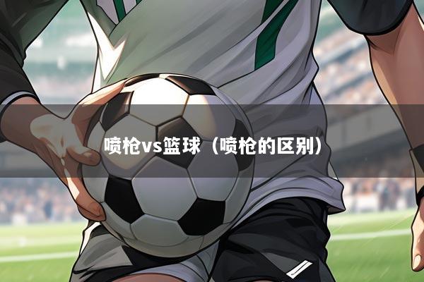 喷枪vs篮球(喷枪的区别)