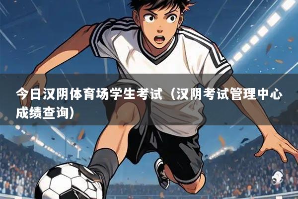 今日汉阴体育场学生考试（汉阴考试管理中心成绩查询）