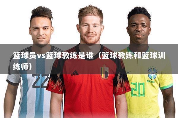 篮球员vs篮球教练是谁（篮球教练和篮球训练师）