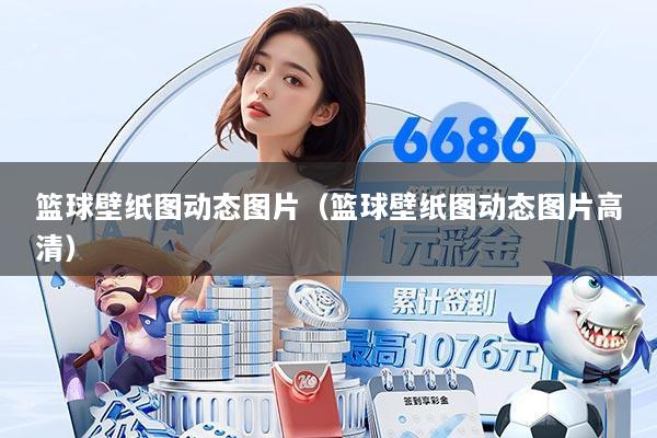 篮球壁纸图动态图片(篮球壁纸图动态图片高清)