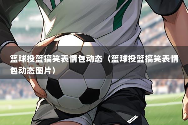 篮球投篮搞笑表情包动态(篮球投篮搞笑表情包动态图片)