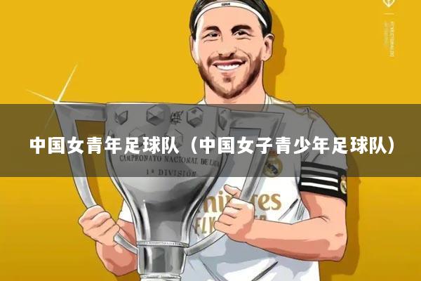 中国女青年足球队(中国女子青少年足球队)