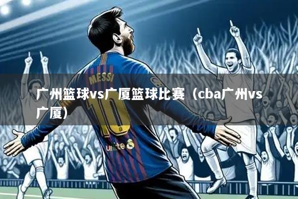 广州篮球vs广厦篮球比赛(cba广州vs广厦)