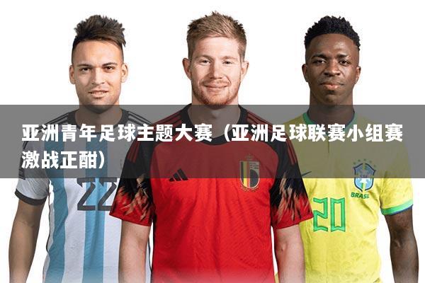 亚洲青年足球主题大赛(亚洲足球联赛小组赛激战正酣)