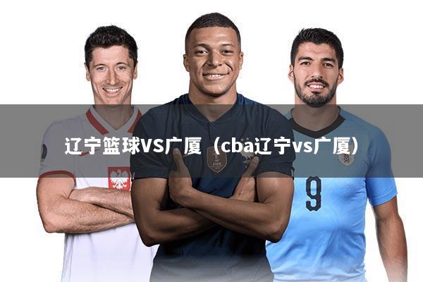 辽宁篮球VS广厦(cba辽宁vs广厦)