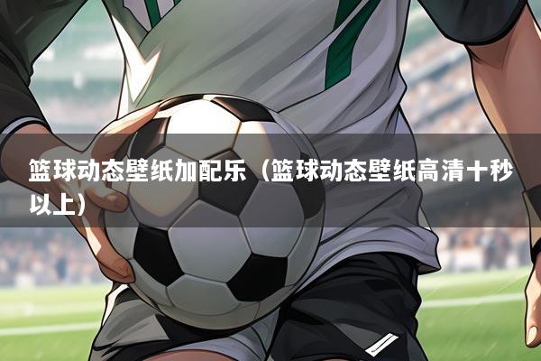 篮球动态壁纸加配乐(篮球动态壁纸高清十秒以上)