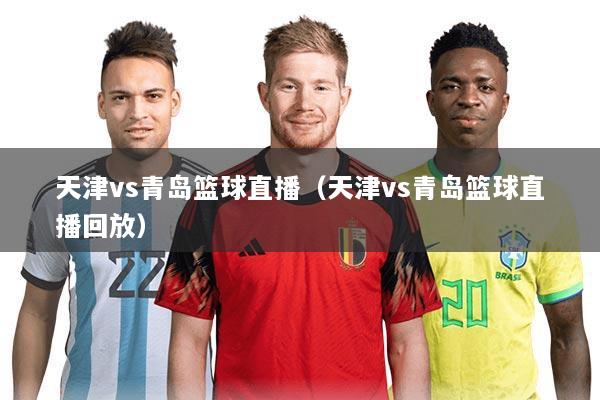 天津vs青岛篮球直播(天津vs青岛篮球直播回放)