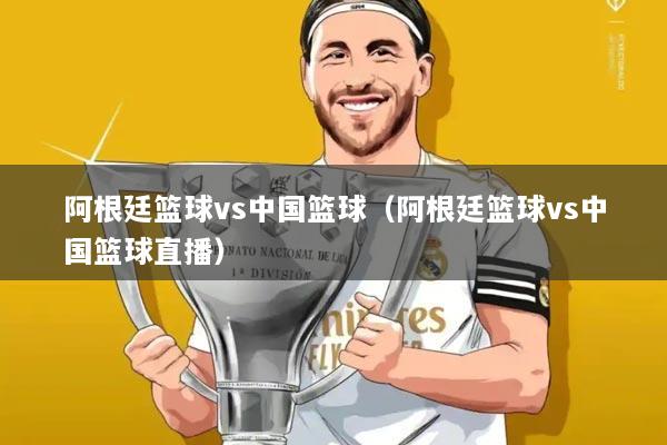 阿根廷篮球vs中国篮球(阿根廷篮球vs中国篮球直播)