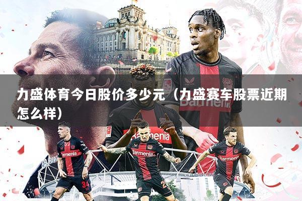 力盛体育今日股价多少元(力盛赛车股票近期怎么样)