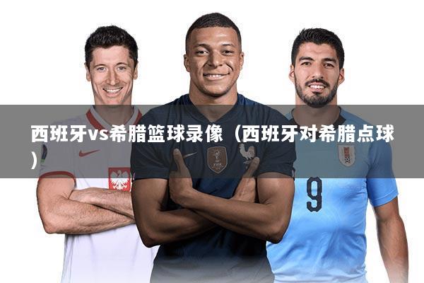 西班牙vs希腊篮球录像（西班牙对希腊点球）