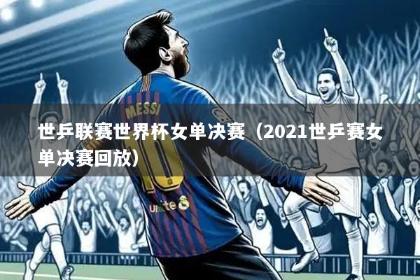 世乒联赛世界杯女单决赛(2021世乒赛女单决赛回放)