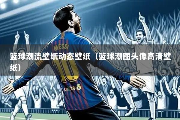 篮球潮流壁纸动态壁纸(篮球潮图头像高清壁纸)