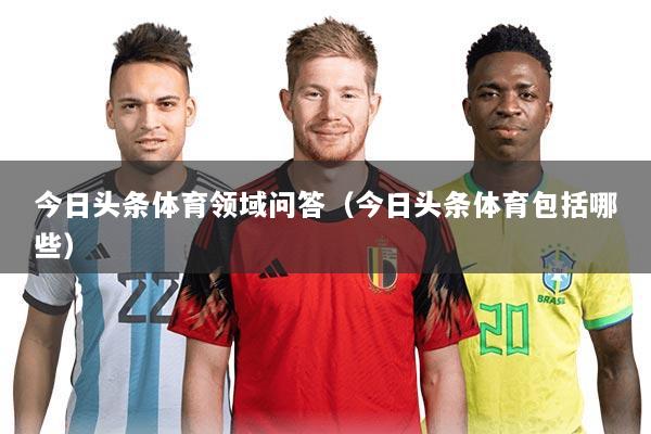 今日头条体育领域问答(今日头条体育包括哪些)