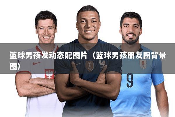 篮球男孩发动态配图片(篮球男孩朋友圈背景图)