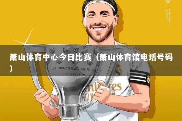 萧山体育中心今日比赛(萧山体育馆电话号码)