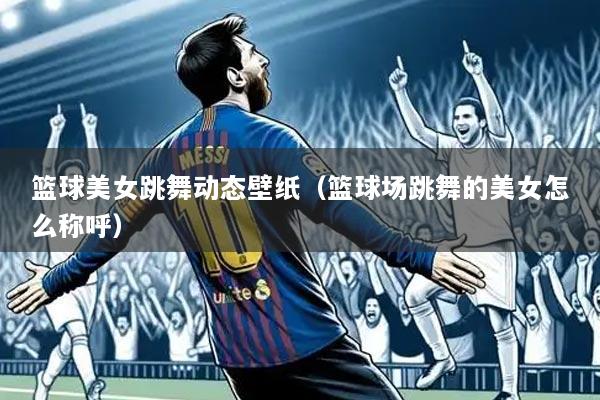篮球美女跳舞动态壁纸(篮球场跳舞的美女怎么称呼)