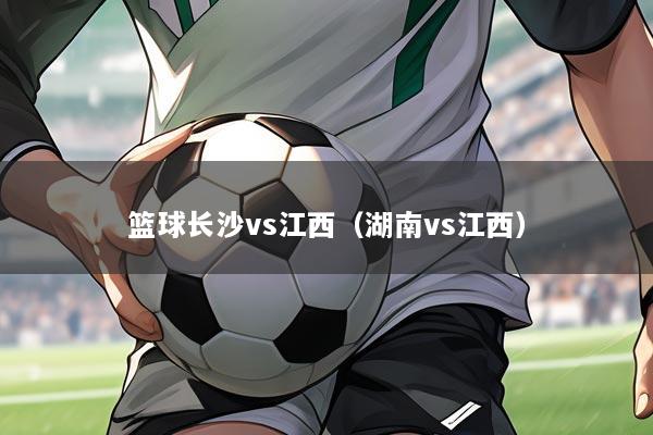 篮球长沙vs江西(湖南vs江西)