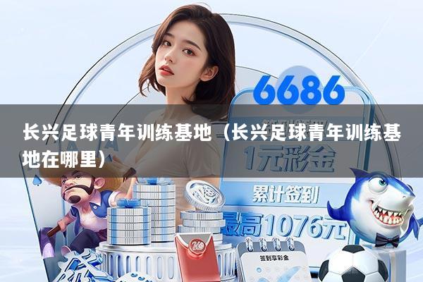 长兴足球青年训练基地(长兴足球青年训练基地在哪里)