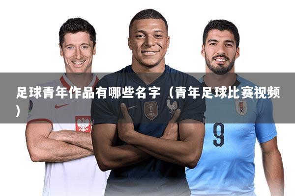 足球青年作品有哪些名字(青年足球比赛视频)