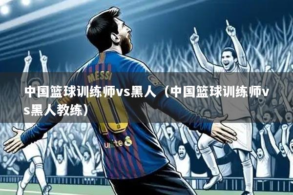 中国篮球训练师vs黑人(中国篮球训练师vs黑人教练)