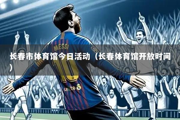 长春市体育馆今日活动(长春体育馆开放时间)
