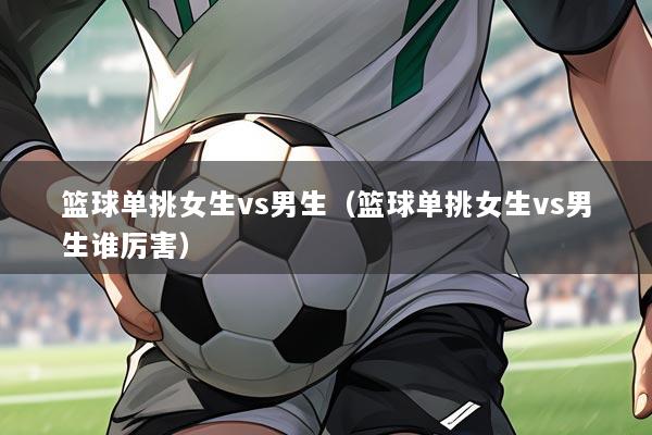 篮球单挑女生vs男生(篮球单挑女生vs男生谁厉害)