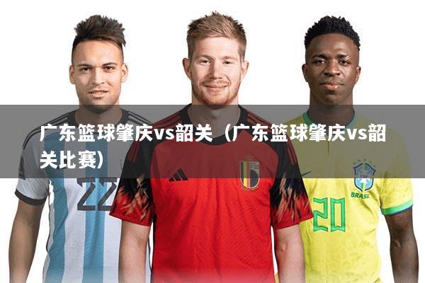 广东篮球肇庆vs韶关（广东篮球肇庆vs韶关比赛）