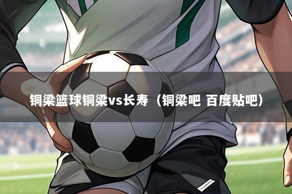 铜梁篮球铜梁vs长寿（铜梁吧 百度贴吧）